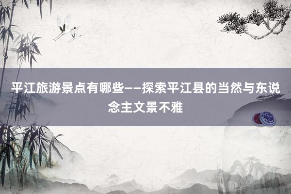 平江旅游景点有哪些——探索平江县的当然与东说念主文景不雅